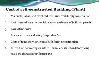 Cost of self-constructed Building (Plant)
1. Materials, labor, and overhead costs incurred during construction.
2. Architectural costs, supervision costs, and costs of building permit
3. Excavation costs
4. Insurance costs and safety inspection fees
5. Costs of temporary structures built during construction
6. Interest on borrowings made to finance construction (Borrowing
costs are discussed in Chapter 18)
 