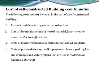 Cost of self-constructed Building - continuation
The following costs are not included in the cost of a self-constructed
building:
1. Internal profits or savings on self-construction
2. Cost of abnormal amounts of wasted material, labor, or other
resources due to inefficiencies
3. Costs of uninsured hazards or claims for uninsured accidents
4. Costs of private driveways, walks, permanent fences, parking lots,
and drainages and water systems that are not included in the
building’s blueprint
 