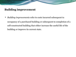 Building improvement
• Building improvements refer to costs incurred subsequent to
occupancy of a purchased building or subsequent to completion of a
self-constructed building that either increase the useful life of the
building or improve its current state.
 