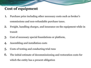 Cost of equipment
1. Purchase price including other necessary costs such as broker’s
commissions and non-refundable purchase taxes.
2. Freight, handling charges, and insurance on the equipment while in
transit
3. Cost of necessary special foundations or platform,
4. Assembling and installation costs
5. Costs of testing and conducting trial runs
6. The initial estimate of decommissioning and restoration costs for
which the entity has a present obligation
 