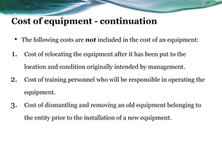 Cost of equipment - continuation
• The following costs are not included in the cost of an equipment:
1. Cost of relocating the equipment after it has been put to the
location and condition originally intended by management.
2. Cost of training personnel who will be responsible in operating the
equipment.
3. Cost of dismantling and removing an old equipment belonging to
the entity prior to the installation of a new equipment.
 