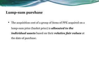 Lump-sum purchase
• The acquisition cost of a group of items of PPE acquired on a
lump-sum price (basket price) is allocated to the
individual assets based on their relative fair values at
the date of purchase.
 