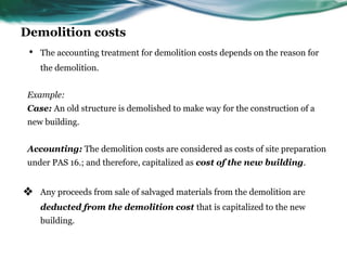 Demolition costs
• The accounting treatment for demolition costs depends on the reason for
the demolition.
Example:
Case: An old structure is demolished to make way for the construction of a
new building.
Accounting: The demolition costs are considered as costs of site preparation
under PAS 16.; and therefore, capitalized as cost of the new building.
❖ Any proceeds from sale of salvaged materials from the demolition are
deducted from the demolition cost that is capitalized to the new
building.
 