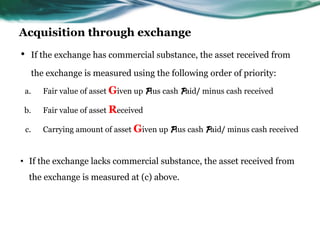 Acquisition through exchange
• If the exchange has commercial substance, the asset received from
the exchange is measured using the following order of priority:
a. Fair value of asset Given up Plus cash Paid/ minus cash received
b. Fair value of asset Received
c. Carrying amount of asset Given up Plus cash Paid/ minus cash received
• If the exchange lacks commercial substance, the asset received from
the exchange is measured at (c) above.
 