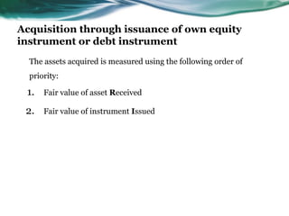 Acquisition through issuance of own equity
instrument or debt instrument
The assets acquired is measured using the following order of
priority:
1. Fair value of asset Received
2. Fair value of instrument Issued
 