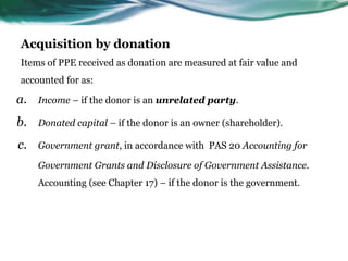 Acquisition by donation
Items of PPE received as donation are measured at fair value and
accounted for as:
a. Income – if the donor is an unrelated party.
b. Donated capital – if the donor is an owner (shareholder).
c. Government grant, in accordance with PAS 20 Accounting for
Government Grants and Disclosure of Government Assistance.
Accounting (see Chapter 17) – if the donor is the government.
 