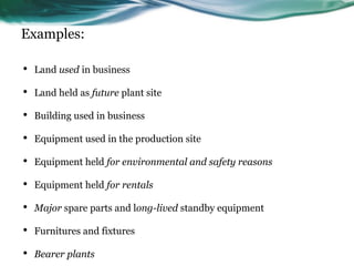Examples:
• Land used in business
• Land held as future plant site
• Building used in business
• Equipment used in the production site
• Equipment held for environmental and safety reasons
• Equipment held for rentals
• Major spare parts and long-lived standby equipment
• Furnitures and fixtures
• Bearer plants
 