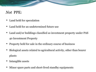 Not PPE:
• Land held for speculation
• Land held for an undetermined future use
• Land and/or buildings classified as investment property under PAS
40 Investment Property
• Property held for sale in the ordinary course of business
• Biological assets related to agricultural activity, other than bearer
plants
• Intangible assets
• Minor spare parts and short-lived standby equipments
 