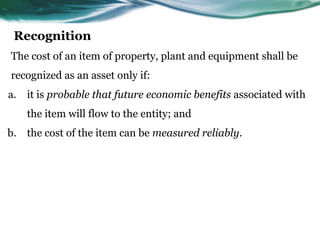Recognition
The cost of an item of property, plant and equipment shall be
recognized as an asset only if:
a. it is probable that future economic benefits associated with
the item will flow to the entity; and
b. the cost of the item can be measured reliably.
 