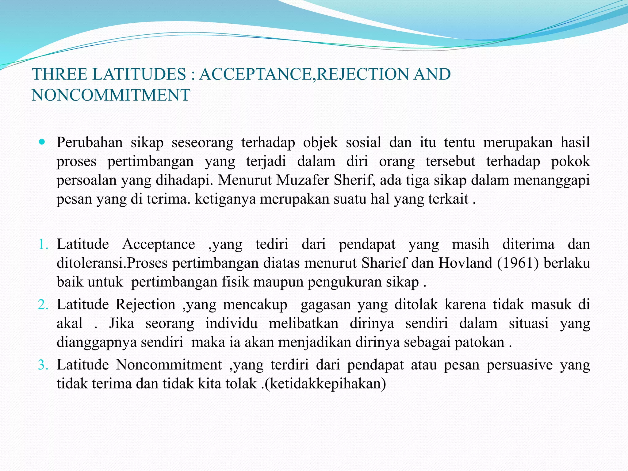 THREE LATITUDES : ACCEPTANCE,REJECTION AND
NONCOMMITMENT
 Perubahan sikap seseorang terhadap objek sosial dan itu tentu merupakan hasil
proses pertimbangan yang terjadi dalam diri orang tersebut terhadap pokok
persoalan yang dihadapi. Menurut Muzafer Sherif, ada tiga sikap dalam menanggapi
pesan yang di terima. ketiganya merupakan suatu hal yang terkait .
1. Latitude Acceptance ,yang tediri dari pendapat yang masih diterima dan
ditoleransi.Proses pertimbangan diatas menurut Sharief dan Hovland (1961) berlaku
baik untuk pertimbangan fisik maupun pengukuran sikap .
2. Latitude Rejection ,yang mencakup gagasan yang ditolak karena tidak masuk di
akal . Jika seorang individu melibatkan dirinya sendiri dalam situasi yang
dianggapnya sendiri maka ia akan menjadikan dirinya sebagai patokan .
3. Latitude Noncommitment ,yang terdiri dari pendapat atau pesan persuasive yang
tidak terima dan tidak kita tolak .(ketidakkepihakan)
 