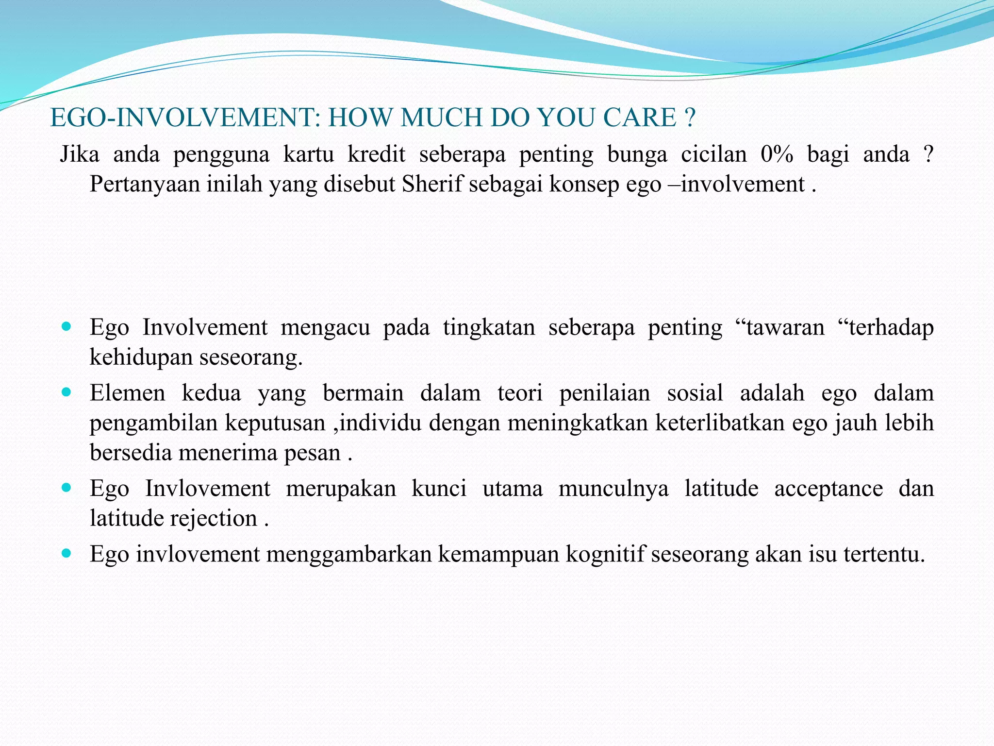 EGO-INVOLVEMENT: HOW MUCH DO YOU CARE ?
Jika anda pengguna kartu kredit seberapa penting bunga cicilan 0% bagi anda ?
Pertanyaan inilah yang disebut Sherif sebagai konsep ego –involvement .
 Ego Involvement mengacu pada tingkatan seberapa penting “tawaran “terhadap
kehidupan seseorang.
 Elemen kedua yang bermain dalam teori penilaian sosial adalah ego dalam
pengambilan keputusan ,individu dengan meningkatkan keterlibatkan ego jauh lebih
bersedia menerima pesan .
 Ego Invlovement merupakan kunci utama munculnya latitude acceptance dan
latitude rejection .
 Ego invlovement menggambarkan kemampuan kognitif seseorang akan isu tertentu.
 