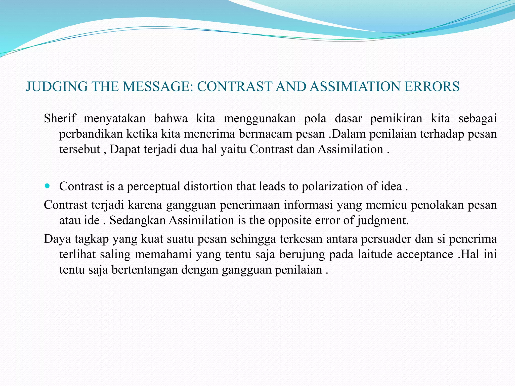 JUDGING THE MESSAGE: CONTRAST AND ASSIMIATION ERRORS
Sherif menyatakan bahwa kita menggunakan pola dasar pemikiran kita sebagai
perbandikan ketika kita menerima bermacam pesan .Dalam penilaian terhadap pesan
tersebut , Dapat terjadi dua hal yaitu Contrast dan Assimilation .
 Contrast is a perceptual distortion that leads to polarization of idea .
Contrast terjadi karena gangguan penerimaan informasi yang memicu penolakan pesan
atau ide . Sedangkan Assimilation is the opposite error of judgment.
Daya tagkap yang kuat suatu pesan sehingga terkesan antara persuader dan si penerima
terlihat saling memahami yang tentu saja berujung pada laitude acceptance .Hal ini
tentu saja bertentangan dengan gangguan penilaian .
 