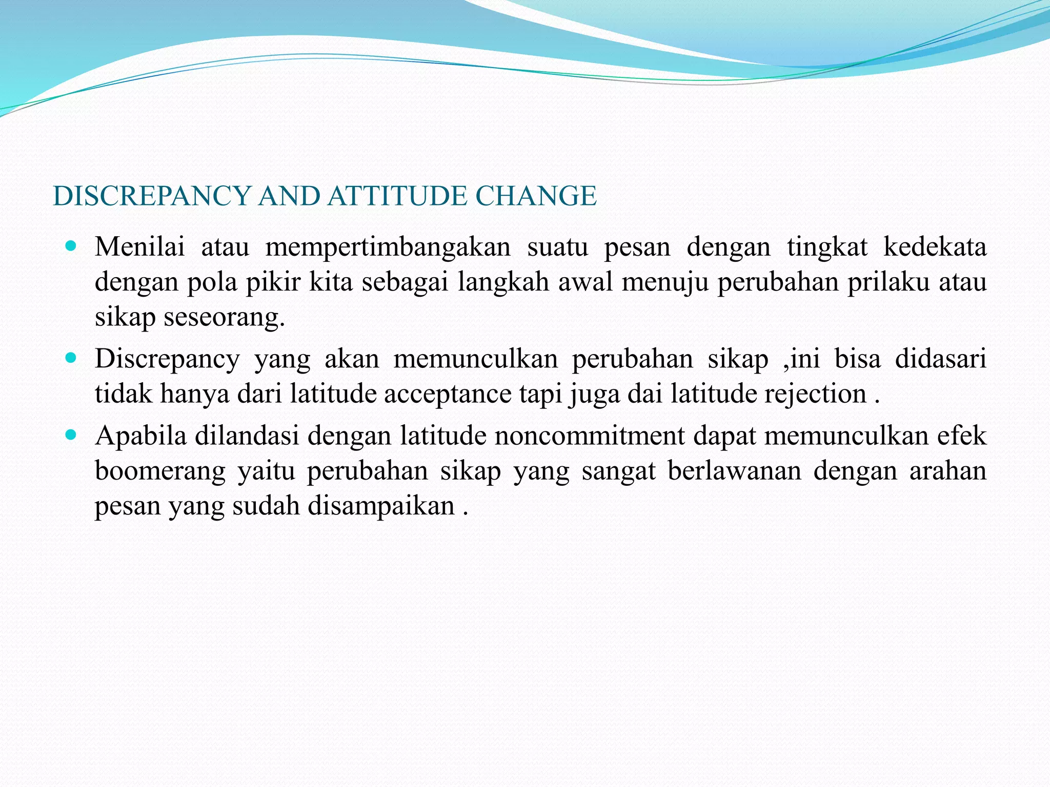 DISCREPANCY AND ATTITUDE CHANGE
 Menilai atau mempertimbangakan suatu pesan dengan tingkat kedekata
dengan pola pikir kita sebagai langkah awal menuju perubahan prilaku atau
sikap seseorang.
 Discrepancy yang akan memunculkan perubahan sikap ,ini bisa didasari
tidak hanya dari latitude acceptance tapi juga dai latitude rejection .
 Apabila dilandasi dengan latitude noncommitment dapat memunculkan efek
boomerang yaitu perubahan sikap yang sangat berlawanan dengan arahan
pesan yang sudah disampaikan .
 