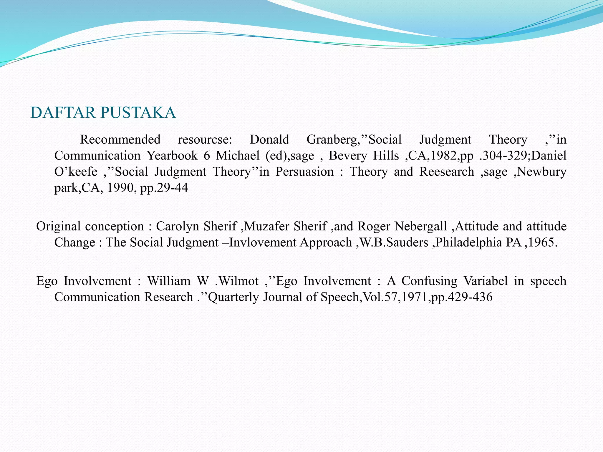 DAFTAR PUSTAKA
Recommended resourcse: Donald Granberg,’’Social Judgment Theory ,’’in
Communication Yearbook 6 Michael (ed),sage , Bevery Hills ,CA,1982,pp .304-329;Daniel
O’keefe ,’’Social Judgment Theory’’in Persuasion : Theory and Reesearch ,sage ,Newbury
park,CA, 1990, pp.29-44
Original conception : Carolyn Sherif ,Muzafer Sherif ,and Roger Nebergall ,Attitude and attitude
Change : The Social Judgment –Invlovement Approach ,W.B.Sauders ,Philadelphia PA ,1965.
Ego Involvement : William W .Wilmot ,’’Ego Involvement : A Confusing Variabel in speech
Communication Research .’’Quarterly Journal of Speech,Vol.57,1971,pp.429-436
 
