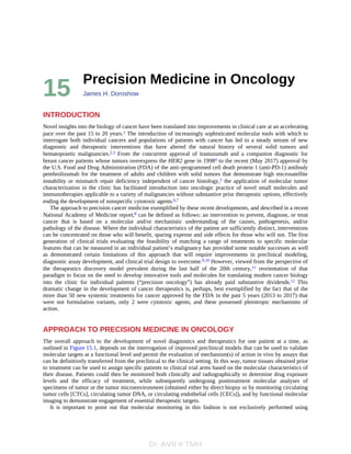 Dr. AVR @ TMH
15 Precision	Medicine	in	Oncology
James	H.	Doroshow
INTRODUCTION
Novel	insights	into	the	biology	of	cancer	have	been	translated	into	improvements	in	clinical	care	at	an	accelerating
pace	over	the	past	15	to	20	years.1	The	introduction	of	increasingly	sophisticated	molecular	tools	with	which	to
interrogate	both	individual	cancers	and	populations	of	patients	with	cancer	has	led	to	a	steady	stream	of	new
diagnostic	 and	 therapeutic	 interventions	 that	 have	 altered	 the	 natural	 history	 of	 several	 solid	 tumors	 and
hematopoietic	malignancies.2,3	 From	 the	 concurrent	 approval	 of	 trastuzumab	 and	 a	 companion	 diagnostic	 for
breast	cancer	patients	whose	tumors	overexpress	the	HER2	gene	in	19984	to	the	recent	(May	2017)	approval	by
the	U.S.	Food	and	Drug	Administration	(FDA)	of	the	anti–programmed	cell	death	protein	1	(anti-PD-1)	antibody
pembrolizumab	for	the	treatment	of	adults	and	children	with	solid	tumors	that	demonstrate	high	microsatellite
instability	or	mismatch	repair	deficiency	independent	of	cancer	histology,5	the	application	of	molecular	tumor
characterization	 in	 the	 clinic	 has	 facilitated	 introduction	 into	 oncologic	 practice	 of	 novel	 small	 molecules	 and
immunotherapies	applicable	to	a	variety	of	malignancies	without	substantive	prior	therapeutic	options,	effectively
ending	the	development	of	nonspecific	cytotoxic	agents.6,7
The	approach	to	precision	cancer	medicine	exemplified	by	these	recent	developments,	and	described	in	a	recent
National	Academy	of	Medicine	report,8	can	be	defined	as	follows:	an	intervention	to	prevent,	diagnose,	or	treat
cancer	 that	 is	 based	 on	 a	 molecular	 and/or	 mechanistic	 understanding	 of	 the	 causes,	 pathogenesis,	 and/or
pathology	of	the	disease.	Where	the	individual	characteristics	of	the	patient	are	sufficiently	distinct,	interventions
can	be	concentrated	on	those	who	will	benefit,	sparing	expense	and	side	effects	for	those	who	will	not.	The	first
generation	 of	 clinical	 trials	 evaluating	 the	 feasibility	 of	 matching	 a	 range	 of	 treatments	 to	 specific	 molecular
features	that	can	be	measured	in	an	individual	patient’s	malignancy	has	provided	some	notable	successes	as	well
as	 demonstrated	 certain	 limitations	 of	 this	 approach	 that	 will	 require	 improvements	 in	 preclinical	 modeling,
diagnostic	assay	development,	and	clinical	trial	design	to	overcome.9,10	However,	viewed	from	the	perspective	of
the	 therapeutics	 discovery	 model	 prevalent	 during	 the	 last	 half	 of	 the	 20th	 century,11	 reorientation	 of	 that
paradigm	to	focus	on	the	need	to	develop	innovative	tools	and	molecules	for	translating	modern	cancer	biology
into	 the	 clinic	 for	 individual	 patients	 (“precision	 oncology”)	 has	 already	 paid	 substantive	 dividends.12	 This
dramatic	change	in	the	development	of	cancer	therapeutics	is,	perhaps,	best	exemplified	by	the	fact	that	of	the
more	than	50	new	systemic	treatments	for	cancer	approved	by	the	FDA	in	the	past	5	years	(2013	to	2017)	that
were	 not	 formulation	 variants,	 only	 2	 were	 cytotoxic	 agents,	 and	 these	 possessed	 pleiotropic	 mechanisms	 of
action.
APPROACH	TO	PRECISION	MEDICINE	IN	ONCOLOGY
The	 overall	 approach	 to	 the	 development	 of	 novel	 diagnostics	 and	 therapeutics	 for	 one	 patient	 at	 a	 time,	 as
outlined	in	Figure	15.1,	depends	on	the	interrogation	of	improved	preclinical	models	that	can	be	used	to	validate
molecular	targets	at	a	functional	level	and	permit	the	evaluation	of	mechanism(s)	of	action	in	vivo	by	assays	that
can	be	definitively	transferred	from	the	preclinical	to	the	clinical	setting.	In	this	way,	tumor	tissues	obtained	prior
to	treatment	can	be	used	to	assign	specific	patients	to	clinical	trial	arms	based	on	the	molecular	characteristics	of
their	disease.	Patients	could	then	be	monitored	both	clinically	and	radiographically	to	determine	drug	exposure
levels	 and	 the	 efficacy	 of	 treatment,	 while	 subsequently	 undergoing	 posttreatment	 molecular	 analyses	 of
specimens	of	tumor	or	the	tumor	microenvironment	(obtained	either	by	direct	biopsy	or	by	monitoring	circulating
tumor	cells	[CTCs],	circulating	tumor	DNA,	or	circulating	endothelial	cells	[CECs]),	and	by	functional	molecular
imaging	to	demonstrate	engagement	of	essential	therapeutic	targets.
It	 is	 important	 to	 point	 out	 that	 molecular	 monitoring	 in	 this	 fashion	 is	 not	 exclusively	 performed	 using
 