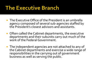  The Executive Office of the President is an umbrella
agency composed of several sub-agencies staffed by
the President’s closest advisors and assistants.
 Often called the Cabinet departments, the executive
departments and their subunits carry out much of the
work of the Federal Government.
 The independent agencies are not attached to any of
the Cabinet departments and exercise a wide range of
responsibilities in the carrying out of government
business as well as serving the public.
 