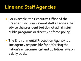  For example, the Executive Office of the
President includes several staff agencies that
advise the president but do not administer
public programs or directly enforce policy.
 The Environmental Protection Agency is a
line agency responsible for enforcing the
nation’s environmental and pollution laws on
a daily basis.
 