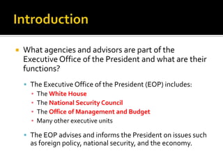  What agencies and advisors are part of the
Executive Office of the President and what are their
functions?
 The Executive Office of the President (EOP) includes:
▪ The White House
▪ The National Security Council
▪ The Office of Management and Budget
▪ Many other executive units
 The EOP advises and informs the President on issues such
as foreign policy, national security, and the economy.
 