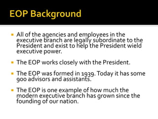  All of the agencies and employees in the
executive branch are legally subordinate to the
President and exist to help the President wield
executive power.
 The EOP works closely with the President.
 The EOP was formed in 1939.Today it has some
900 advisors and assistants.
 The EOP is one example of how much the
modern executive branch has grown since the
founding of our nation.
 