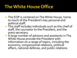  The EOP is centered onTheWhite House, home
to much of the President’s key personal and
political staff.
 This staff includes individuals such as the chief of
staff, the counselor to the President, and the
press secretary.
 A large number of advisors and assistants inThe
White House provide the President with
information on a range of topics, including the
economy, congressional relations, political
affairs, national defense, and public relations.
 