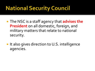  The NSC is a staff agency that advises the
President on all domestic, foreign, and
military matters that relate to national
security.
 It also gives direction to U.S. intelligence
agencies.
 
