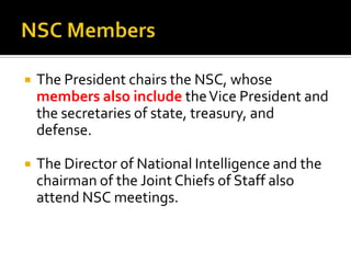  The President chairs the NSC, whose
members also include theVice President and
the secretaries of state, treasury, and
defense.
 The Director of National Intelligence and the
chairman of the Joint Chiefs of Staff also
attend NSC meetings.
 