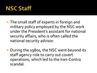  The small staff of experts in foreign and
military policy employed by the NSC work
under the President’s assistant for national
security affairs, who is often called the
national security advisor.
 During the 1980s, the NSC went beyond its
staff agency role to carry out covert
operations, which led to the Iran-Contra
scandal.
 