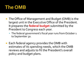  The Office of Management and Budget (OMB) is the
largest unit in the Executive Office of the President.
It prepares the federal budget submitted by the
President to Congress each year.
 The federal government’s fiscal year runs from October 1
to September 30.
 Each federal agency provides the OMB with
estimates of its spending needs, which the OMB
reviews and adjusts to fit the President’s overall
policy and budget plans.
 