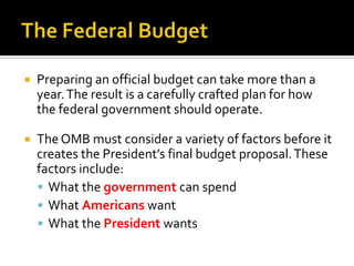  Preparing an official budget can take more than a
year.The result is a carefully crafted plan for how
the federal government should operate.
 The OMB must consider a variety of factors before it
creates the President’s final budget proposal.These
factors include:
 What the government can spend
 What Americans want
 What the President wants
 