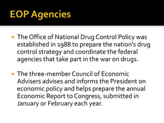  The Office of National Drug Control Policy was
established in 1988 to prepare the nation’s drug
control strategy and coordinate the federal
agencies that take part in the war on drugs.
 The three-member Council of Economic
Advisers advises and informs the President on
economic policy and helps prepare the annual
Economic Report to Congress, submitted in
January or February each year.
 