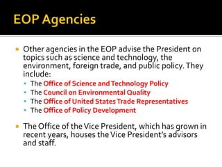  Other agencies in the EOP advise the President on
topics such as science and technology, the
environment, foreign trade, and public policy.They
include:
 The Office of Science andTechnology Policy
 The Council on Environmental Quality
 The Office of United StatesTrade Representatives
 The Office of Policy Development
 The Office of theVice President, which has grown in
recent years, houses theVice President’s advisors
and staff.
 