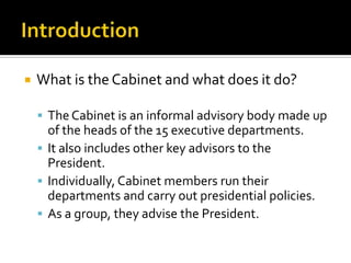  What is the Cabinet and what does it do?
 The Cabinet is an informal advisory body made up
of the heads of the 15 executive departments.
 It also includes other key advisors to the
President.
 Individually, Cabinet members run their
departments and carry out presidential policies.
 As a group, they advise the President.
 