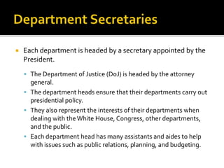  Each department is headed by a secretary appointed by the
President.
 The Department of Justice (DoJ) is headed by the attorney
general.
 The department heads ensure that their departments carry out
presidential policy.
 They also represent the interests of their departments when
dealing with theWhite House, Congress, other departments,
and the public.
 Each department head has many assistants and aides to help
with issues such as public relations, planning, and budgeting.
 
