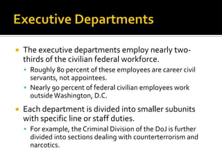  The executive departments employ nearly two-
thirds of the civilian federal workforce.
 Roughly 80 percent of these employees are career civil
servants, not appointees.
 Nearly 90 percent of federal civilian employees work
outsideWashington, D.C.
 Each department is divided into smaller subunits
with specific line or staff duties.
 For example, the Criminal Division of the DoJ is further
divided into sections dealing with counterterrorism and
narcotics.
 