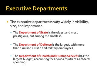 The executive departments vary widely in visibility,
size, and importance.
 The Department of State is the oldest and most
prestigious, but among the smallest.
 The Department of Defense is the largest, with more
than 2 million civilian and military employees.
 The Department of Health and Human Services has the
largest budget, accounting for about a fourth of all federal
spending.
 