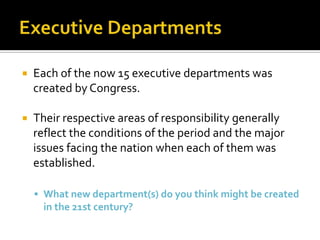  Each of the now 15 executive departments was
created by Congress.
 Their respective areas of responsibility generally
reflect the conditions of the period and the major
issues facing the nation when each of them was
established.
 What new department(s) do you think might be created
in the 21st century?
 