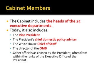  The Cabinet includes the heads of the 15
executive departments.
 Today, it also includes:
 The Vice President
 The President’s chief domestic policy adviser
 TheWhite House Chief of Staff
 The director of the OMB
 Other officials as chosen by the President, often from
within the ranks of the Executive Office of the
President
 