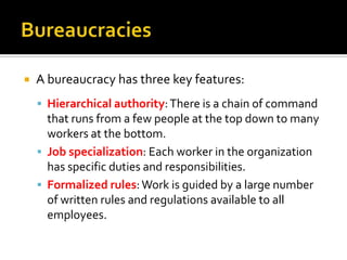  A bureaucracy has three key features:
 Hierarchical authority:There is a chain of command
that runs from a few people at the top down to many
workers at the bottom.
 Job specialization: Each worker in the organization
has specific duties and responsibilities.
 Formalized rules:Work is guided by a large number
of written rules and regulations available to all
employees.
 