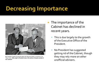  The importance of the
Cabinet has declined in
recent years.
 This is due largely to the growth
of the Executive Office of the
President.
 No President has suggested
getting rid of the Cabinet, though
they may rely more on other
unofficial advisers.
 