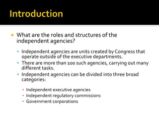  What are the roles and structures of the
independent agencies?
 Independent agencies are units created by Congress that
operate outside of the executive departments.
 There are more than 100 such agencies, carrying out many
different tasks.
 Independent agencies can be divided into three broad
categories:
▪ Independent executive agencies
▪ Independent regulatory commissions
▪ Government corporations
 