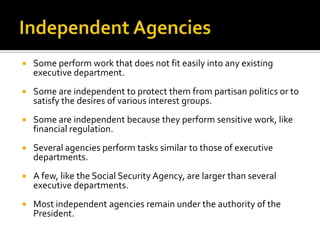  Some perform work that does not fit easily into any existing
executive department.
 Some are independent to protect them from partisan politics or to
satisfy the desires of various interest groups.
 Some are independent because they perform sensitive work, like
financial regulation.
 Several agencies perform tasks similar to those of executive
departments.
 A few, like the Social Security Agency, are larger than several
executive departments.
 Most independent agencies remain under the authority of the
President.
 