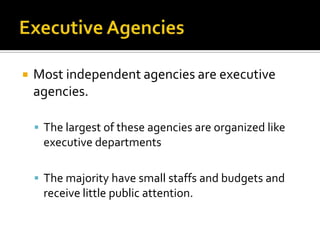  Most independent agencies are executive
agencies.
 The largest of these agencies are organized like
executive departments
 The majority have small staffs and budgets and
receive little public attention.
 