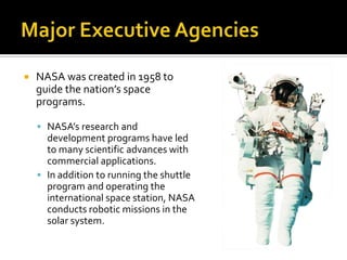  NASA was created in 1958 to
guide the nation’s space
programs.
 NASA’s research and
development programs have led
to many scientific advances with
commercial applications.
 In addition to running the shuttle
program and operating the
international space station, NASA
conducts robotic missions in the
solar system.
 