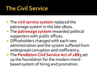  The civil service system replaced the
patronage system in the late 1800s.
 The patronage system rewarded political
supporters with public offices.
 Officeholders changed with each new
administration and the system suffered from
widespread corruption and inefficiency.
 The Pendleton Civil Service Act of 1883 set
up the foundation for the modern merit-
based system of hiring and promotion.
 