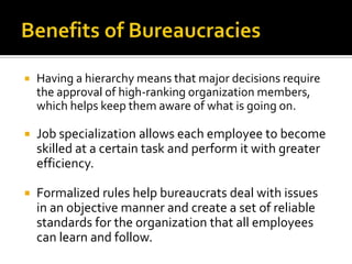  Having a hierarchy means that major decisions require
the approval of high-ranking organization members,
which helps keep them aware of what is going on.
 Job specialization allows each employee to become
skilled at a certain task and perform it with greater
efficiency.
 Formalized rules help bureaucrats deal with issues
in an objective manner and create a set of reliable
standards for the organization that all employees
can learn and follow.
 