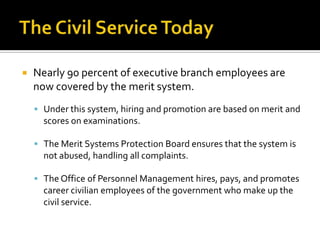  Nearly 90 percent of executive branch employees are
now covered by the merit system.
 Under this system, hiring and promotion are based on merit and
scores on examinations.
 The Merit Systems Protection Board ensures that the system is
not abused, handling all complaints.
 The Office of Personnel Management hires, pays, and promotes
career civilian employees of the government who make up the
civil service.
 
