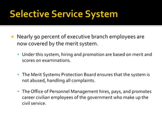 Nearly 90 percent of executive branch employees are
now covered by the merit system.
 Under this system, hiring and promotion are based on merit and
scores on examinations.
 The Merit Systems Protection Board ensures that the system is
not abused, handling all complaints.
 The Office of Personnel Management hires, pays, and promotes
career civilian employees of the government who make up the
civil service.
 