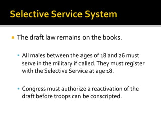 The draft law remains on the books.
 All males between the ages of 18 and 26 must
serve in the military if called.They must register
with the Selective Service at age 18.
 Congress must authorize a reactivation of the
draft before troops can be conscripted.
 