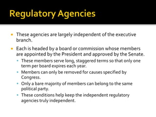  These agencies are largely independent of the executive
branch.
 Each is headed by a board or commission whose members
are appointed by the President and approved by the Senate.
 These members serve long, staggered terms so that only one
term per board expires each year.
 Members can only be removed for causes specified by
Congress.
 Only a bare majority of members can belong to the same
political party.
 These conditions help keep the independent regulatory
agencies truly independent.
 