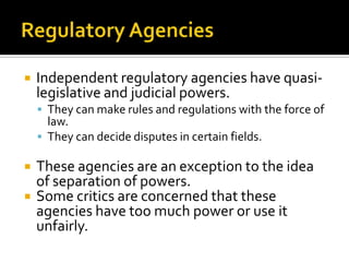  Independent regulatory agencies have quasi-
legislative and judicial powers.
 They can make rules and regulations with the force of
law.
 They can decide disputes in certain fields.
 These agencies are an exception to the idea
of separation of powers.
 Some critics are concerned that these
agencies have too much power or use it
unfairly.
 